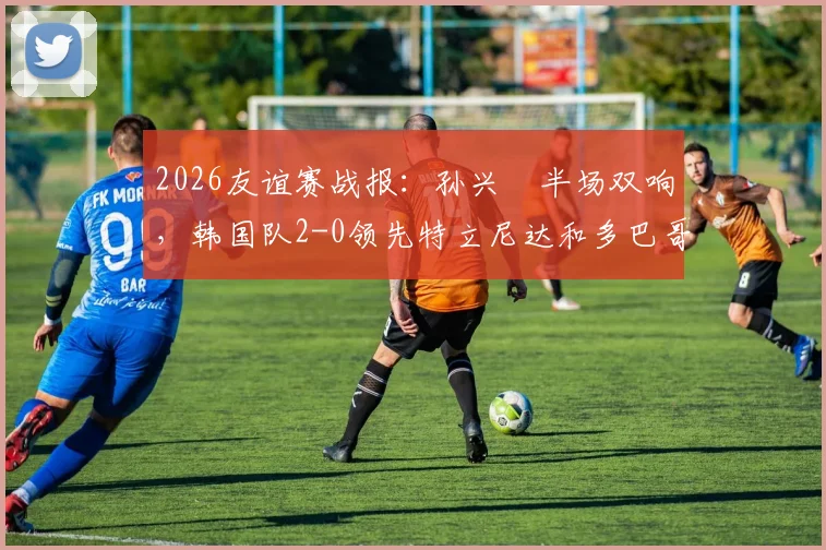 2026友谊赛战报：孙兴慜半场双响，韩国队2-0领先特立尼达和多巴哥，附两队实力深度解析