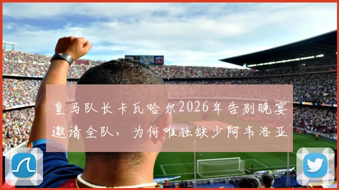 皇马队长卡瓦哈尔2026年告别晚宴邀请全队,为何唯独缺少阿韦洛亚?更衣室关系引猜测