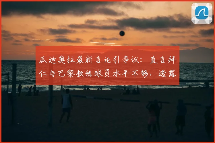 瓜迪奥拉最新言论引争议：直言拜仁与巴黎教练球员水平不够，透露不看其比赛原因分析