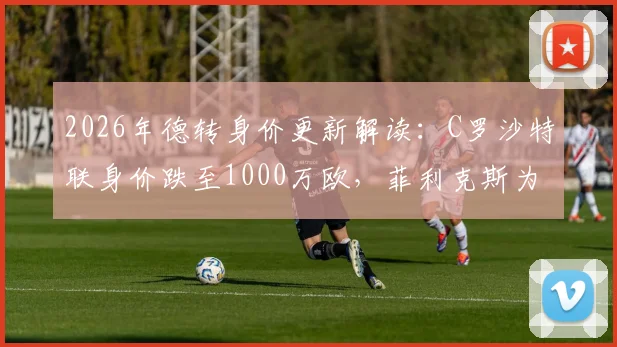 2026年德转身价更新解读：C罗沙特联身价跌至1000万欧，菲利克斯为何能逆市上涨300万欧？