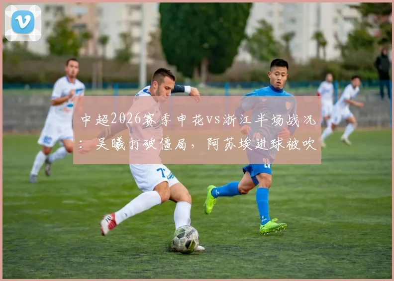 中超2026赛季申花vs浙江半场战况：吴曦打破僵局，阿苏埃进球被吹引热议，上海申花暂1-0领先