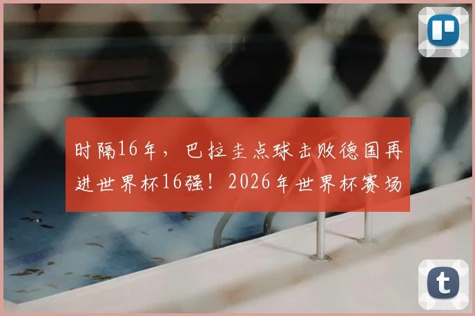 时隔16年，巴拉圭点球击败德国再进世界杯16强！2026年世界杯赛场再现经典对决与点球大战分析