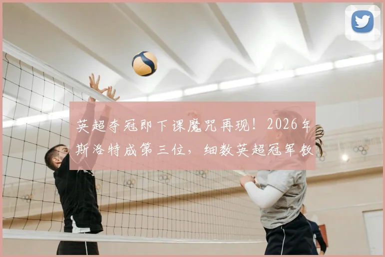 英超夺冠即下课魔咒再现！2026年斯洛特成第三位，细数英超冠军教头下课原因与历史